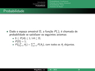 Introdu¸c˜ao
Conceitos Iniciais
Probabilidade
Probabilidade Condicional
Parti¸c˜ao do Espa¸co Amostral
Probabilidade Total
Teorema de Bayes
Probabilidade
Dado o espa¸co amostral Ω, a fun¸c˜ao P(.), ´e chamada de
probabilidade se satisfazer os seguintes axiomas:
0 ≤ P(A) ≤ 1, ∀A ⊆ Ω;
P(Ω) = 1;
P(
n
j=1 Aj ) =
n
j=1 P(Aj ), com todos os Aj disjuntos.
Magalh˜aes, J.J. IA – 2013 14
 