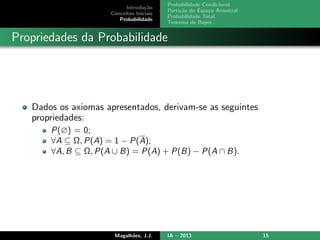 Introdu¸c˜ao
Conceitos Iniciais
Probabilidade
Probabilidade Condicional
Parti¸c˜ao do Espa¸co Amostral
Probabilidade Total
Teorema de Bayes
Propriedades da Probabilidade
Dados os axiomas apresentados, derivam-se as seguintes
propriedades:
P(∅) = 0;
∀A ⊆ Ω, P(A) = 1 − P(A);
∀A, B ⊆ Ω, P(A ∪ B) = P(A) + P(B) − P(A ∩ B).
Magalh˜aes, J.J. IA – 2013 15
 