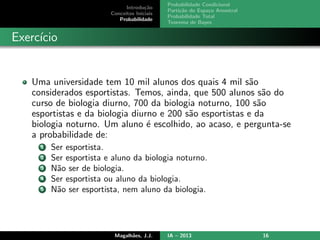 Introdu¸c˜ao
Conceitos Iniciais
Probabilidade
Probabilidade Condicional
Parti¸c˜ao do Espa¸co Amostral
Probabilidade Total
Teorema de Bayes
Exerc´ıcio
Uma universidade tem 10 mil alunos dos quais 4 mil s˜ao
considerados esportistas. Temos, ainda, que 500 alunos s˜ao do
curso de biologia diurno, 700 da biologia noturno, 100 s˜ao
esportistas e da biologia diurno e 200 s˜ao esportistas e da
biologia noturno. Um aluno ´e escolhido, ao acaso, e pergunta-se
a probabilidade de:
1 Ser esportista.
2 Ser esportista e aluno da biologia noturno.
3 N˜ao ser de biologia.
4 Ser esportista ou aluno da biologia.
5 N˜ao ser esportista, nem aluno da biologia.
Magalh˜aes, J.J. IA – 2013 16
 