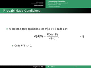 Introdu¸c˜ao
Conceitos Iniciais
Probabilidade
Probabilidade Condicional
Parti¸c˜ao do Espa¸co Amostral
Probabilidade Total
Teorema de Bayes
Probabilidade Condicional
A probabilidade condicional de P(A|B) ´e dada por:
P(A|B) =
P(A ∩ B)
P(B)
, (1)
Onde P(B) > 0.
Magalh˜aes, J.J. IA – 2013 18
 