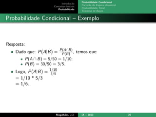 Introdu¸c˜ao
Conceitos Iniciais
Probabilidade
Probabilidade Condicional
Parti¸c˜ao do Espa¸co Amostral
Probabilidade Total
Teorema de Bayes
Probabilidade Condicional – Exemplo
Resposta:
Dado que: P(A|B) = P(A∩B)
P(B) , temos que:
P(A ∩ B) = 5/50 = 1/10;
P(B) = 30/50 = 3/5.
Logo, P(A|B) = 1/10
3/5
= 1/10 * 5/3
= 1/6.
Magalh˜aes, J.J. IA – 2013 20
 