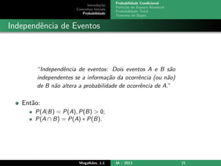 Introdu¸c˜ao
Conceitos Iniciais
Probabilidade
Probabilidade Condicional
Parti¸c˜ao do Espa¸co Amostral
Probabilidade Total
Teorema de Bayes
Independˆencia de Eventos
“Independˆencia de eventos: Dois eventos A e B s˜ao
independentes se a informa¸c˜ao da ocorrˆencia (ou n˜ao)
de B n˜ao altera a probabilidade de ocorrˆencia de A.”
Ent˜ao:
P(A|B) = P(A), P(B) > 0;
P(A ∩ B) = P(A) ∗ P(B).
Magalh˜aes, J.J. IA – 2013 21
 