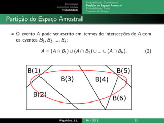 Introdu¸c˜ao
Conceitos Iniciais
Probabilidade
Probabilidade Condicional
Parti¸c˜ao do Espa¸co Amostral
Probabilidade Total
Teorema de Bayes
Parti¸c˜ao do Espa¸co Amostral
O evento A pode ser escrito em termos de intersec¸c˜oes de A com
os eventos B1, B2, ..., Bk:
A = (A ∩ B1) ∪ (A ∩ B2) ∪ ... ∪ (A ∩ B6). (2)
Magalh˜aes, J.J. IA – 2013 23
 