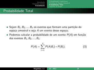 Introdu¸c˜ao
Conceitos Iniciais
Probabilidade
Probabilidade Condicional
Parti¸c˜ao do Espa¸co Amostral
Probabilidade Total
Teorema de Bayes
Probabilidade Total
Sejam B1, B2, ..., Bn os eventos que formam uma parti¸c˜ao do
espa¸co amostral e seja A um evento desse espa¸co;
Podemos calcular a probabilidade de um evento P(A) em fun¸c˜ao
dos eventos B1, B2, ..., Bn:
P(A) =
n
i=1
P(A|Bi ) ∗ P(Bi ). (3)
Magalh˜aes, J.J. IA – 2013 24
 