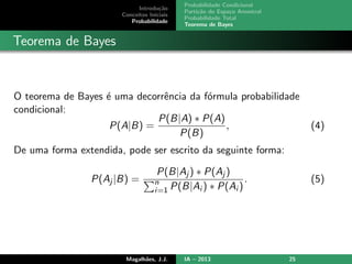 Introdu¸c˜ao
Conceitos Iniciais
Probabilidade
Probabilidade Condicional
Parti¸c˜ao do Espa¸co Amostral
Probabilidade Total
Teorema de Bayes
Teorema de Bayes
O teorema de Bayes ´e uma decorrˆencia da f´ormula probabilidade
condicional:
P(A|B) =
P(B|A) ∗ P(A)
P(B)
, (4)
De uma forma extendida, pode ser escrito da seguinte forma:
P(Aj |B) =
P(B|Aj ) ∗ P(Aj )
n
i=1 P(B|Ai ) ∗ P(Ai )
. (5)
Magalh˜aes, J.J. IA – 2013 25
 