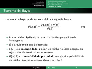 Introdu¸c˜ao
Conceitos Iniciais
Probabilidade
Probabilidade Condicional
Parti¸c˜ao do Espa¸co Amostral
Probabilidade Total
Teorema de Bayes
Teorema de Bayes
O teorema de bayes pode ser entendido da seguinte forma:
P(H|E) =
P(E|H) ∗ P(H)
P(E)
, (6)
H ´e a minha hip´otese, ou seja, ´e o evento que est´a sendo
investigado;
E ´e a evidˆencia que ´e observada;
P(H) ´e a probabilidade a priori da minha hip´otese ocorrer, ou
seja, antes do evento E ser observado;
P(H|E) ´e a probabilidade posteriori, ou seja, ´e a probabilidade
da minha hip´otese H ocorrer dado o evento E.
Magalh˜aes, J.J. IA – 2013 26
 