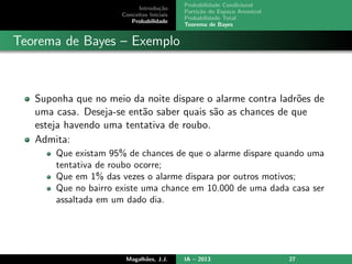 Introdu¸c˜ao
Conceitos Iniciais
Probabilidade
Probabilidade Condicional
Parti¸c˜ao do Espa¸co Amostral
Probabilidade Total
Teorema de Bayes
Teorema de Bayes – Exemplo
Suponha que no meio da noite dispare o alarme contra ladr˜oes de
uma casa. Deseja-se ent˜ao saber quais s˜ao as chances de que
esteja havendo uma tentativa de roubo.
Admita:
Que existam 95% de chances de que o alarme dispare quando uma
tentativa de roubo ocorre;
Que em 1% das vezes o alarme dispara por outros motivos;
Que no bairro existe uma chance em 10.000 de uma dada casa ser
assaltada em um dado dia.
Magalh˜aes, J.J. IA – 2013 27
 
