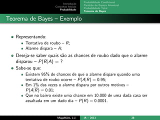 Introdu¸c˜ao
Conceitos Iniciais
Probabilidade
Probabilidade Condicional
Parti¸c˜ao do Espa¸co Amostral
Probabilidade Total
Teorema de Bayes
Teorema de Bayes – Exemplo
Representando:
Tentativa de roubo – R;
Alarme dispara – A;
Deseja-se saber quais s˜ao as chances de roubo dado que o alarme
disparou – P(R|A) = ?
Sabe-se que:
Existem 95% de chances de que o alarme dispare quando uma
tentativa de roubo ocorre – P(A|R) = 0.95;
Em 1% das vezes o alarme dispara por outros motivos –
P(A|R) = 0.01;
Que no bairro existe uma chance em 10.000 de uma dada casa ser
assaltada em um dado dia – P(R) = 0.0001.
Magalh˜aes, J.J. IA – 2013 28
 