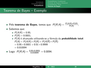 Introdu¸c˜ao
Conceitos Iniciais
Probabilidade
Probabilidade Condicional
Parti¸c˜ao do Espa¸co Amostral
Probabilidade Total
Teorema de Bayes
Teorema de Bayes – Exemplo
Pelo teorema de Bayes, temos que: P(R|A) = P(A|R)∗P(R)
P(A) ;
Sabemos que:
P(A|R) = 0.95;
P(R) = 0.0001;
P(A) ´e alcan¸cado utilizando-se a f´ormula da probabilidade total:
P(A) = P(A|R) ∗ P(R) + P(A|R) ∗ P(R)
= 0.95 ∗ 0.0001 + 0.01 ∗ 0.9999
= 0.010094
Logo: P(R|A) = 0.95∗0.0001
0.010094 = 0.0094.
Magalh˜aes, J.J. IA – 2013 29
 