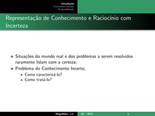 Introdu¸c˜ao
Conceitos Iniciais
Probabilidade
Representa¸c˜ao de Conhecimento e Racioc´ınio com
Incerteza
Situa¸c˜oes do mundo real e dos problemas a serem resolvidos
raramente lidam com a certeza;
Problema do Conhecimento Incerto;
Como caracteriz´a-lo?
Como trat´a-lo?
Magalh˜aes, J.J. IA – 2013 3
 