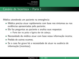 Introdu¸c˜ao
Conceitos Iniciais
Probabilidade
Cen´ario de Incerteza – Parte I
M´edico atendendo um paciente na emergˆencia:
M´edico precisa atuar rapidamente com base nos sintomas ou nas
evidˆencias apresentadas pelo paciente;
Ele faz perguntas ao paciente e analisa suas respostas:
Forte dor no peito e ligeira dor de cabe¸ca;
Necessidade do m´edico atuar com base nessa informa¸c˜ao incerta;
Pedido de outros exames;
Se o caso for grave h´a a necessidade de atuar na ausˆencia de
informa¸c˜ao (incerteza).
Magalh˜aes, J.J. IA – 2013 4
 