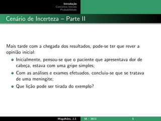Introdu¸c˜ao
Conceitos Iniciais
Probabilidade
Cen´ario de Incerteza – Parte II
Mais tarde com a chegada dos resultados, pode-se ter que rever a
opini˜ao inicial:
Inicialmente, pensou-se que o paciente que apresentava dor de
cabe¸ca, estava com uma gripe simples;
Com as an´alises e exames efetuados, concluiu-se que se tratava
de uma meningite;
Que li¸c˜ao pode ser tirada do exemplo?
Magalh˜aes, J.J. IA – 2013 5
 