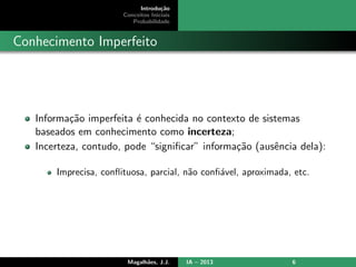 Introdu¸c˜ao
Conceitos Iniciais
Probabilidade
Conhecimento Imperfeito
Informa¸c˜ao imperfeita ´e conhecida no contexto de sistemas
baseados em conhecimento como incerteza;
Incerteza, contudo, pode “signiﬁcar” informa¸c˜ao (ausˆencia dela):
Imprecisa, conﬂituosa, parcial, n˜ao conﬁ´avel, aproximada, etc.
Magalh˜aes, J.J. IA – 2013 6
 