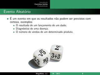 Introdu¸c˜ao
Conceitos Iniciais
Probabilidade
Evento Aleat´orio
´E um evento em que os resultados n˜ao podem ser previstos com
certeza, exemplos:
O resultado de um lan¸camento de um dado;
Diagn´ostico de uma doen¸ca;
O n´umero de vendas de um determinado produto.
Magalh˜aes, J.J. IA – 2013 8
 