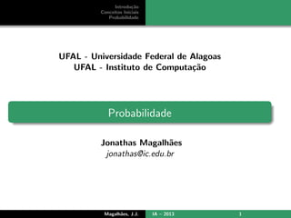Introdu¸c˜ao
Conceitos Iniciais
Probabilidade
UFAL - Universidade Federal de Alagoas
UFAL - Instituto de Computa¸c˜ao
Probabilidade
Jonathas Magalh˜aes
jonathas@ic.edu.br
Magalh˜aes, J.J. IA – 2013 1
 