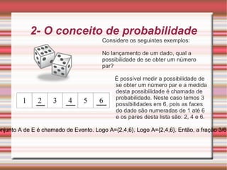2- O conceito de probabilidade Considere os seguintes exemplos: No lançamento de um dado, qual a possibilidade de se obter um número par? É possível medir a possibilidade de se obter um número par e a medida desta possibilidade é chamada de probabilidade. Neste caso temos 3 possibilidades em 6, pois as faces do dado são numeradas de 1 até 6 e os pares desta lista são: 2, 4 e 6. Neste caso, o conjunto E={1, 2, 3, 4, 5, 6} é chamado de Espaço Amostral e o subconjunto A de E é chamado de Evento. Logo A={2,4,6}. Logo A={2,4,6}. Então, a fração 3/6 é chamada de probabilidade de ocorrer um número par, no lançamento de um dado. 