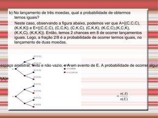 b) No lançamento de três moedas, qual a probabilidade de obtermos ternos iguais? Neste caso, observando a figura abaixo, podemos ver que A={(C,C,C),(K,K,K)} e E={(C,C,C), (C,C,K), (C,K,C), (C,K,K), (K,C,C),(K,C,K), (K,K,C), (K,K,K)}. Então, temos 2 chances em 8 de ocorrer lançamentos iguais. Logo, a fração 2/8 é a probabilidade de ocorrer termos iguais, no lançamento de duas moedas. Definição: Sejam E um espaço amostral, finito e não vazio, e A um evento de E. A probabilidade de ocorrer algum elemento de A é indicada por P(A) e definida por: P(A)= 