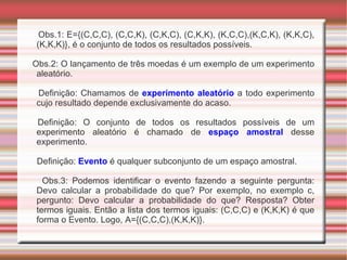 Obs.1: E={(C,C,C), (C,C,K), (C,K,C), (C,K,K), (K,C,C),(K,C,K), (K,K,C), (K,K,K)}, é o conjunto de todos os resultados possíveis. Obs.2: O lançamento de três moedas é um exemplo de um experimento aleatório. Definição: Chamamos de  experimento aleatório  a todo experimento cujo resultado depende exclusivamente do acaso. Definição: O conjunto de todos os resultados possíveis de um experimento aleatório é chamado de  espaço amostral  desse experimento. Definição:  Evento  é qualquer subconjunto de um espaço amostral. Obs.3: Podemos identificar o evento fazendo a seguinte pergunta: Devo calcular a probabilidade do que? Por exemplo, no exemplo c, pergunto: Devo calcular a probabilidade do que? Resposta? Obter termos iguais. Então a lista dos termos iguais: (C,C,C) e (K,K,K) é que forma o Evento. Logo, A={(C,C,C),(K,K,K)}. 