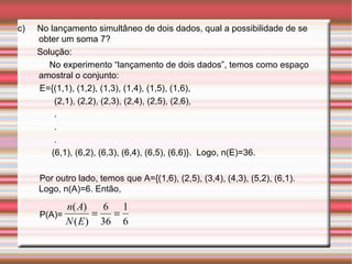 c)  No lançamento simultâneo de dois dados, qual a possibilidade de se obter um soma 7? Solução:  No experimento “lançamento de dois dados”, temos como espaço amostral o conjunto: E={(1,1), (1,2), (1,3), (1,4), (1,5), (1,6), (2,1), (2,2), (2,3), (2,4), (2,5), (2,6), . . . (6,1), (6,2), (6,3), (6,4), (6,5), (6,6)}.  Logo, n(E)=36. Por outro lado, temos que A={(1,6), (2,5), (3,4), (4,3), (5,2), (6,1). Logo, n(A)=6. Então,  P(A)=  