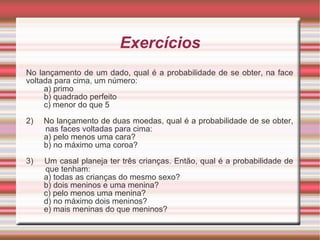 Exercícios No lançamento de um dado, qual é a probabilidade de se obter, na face voltada para cima, um número: a) primo b) quadrado perfeito c) menor do que 5 2)  No lançamento de duas moedas, qual é a probabilidade de se obter, nas faces voltadas para cima: a) pelo menos uma cara? b) no máximo uma coroa? 3)  Um casal planeja ter três crianças. Então, qual é a probabilidade de que tenham: a) todas as crianças do mesmo sexo? b) dois meninos e uma menina? c) pelo menos uma menina? d) no máximo dois meninos? e) mais meninas do que meninos? 