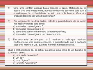 4)  Uma urna contém apenas bolas brancas e azuis. Retirando-se ao acaso uma bola dessa urna, a probabilidade de sair uma bola azul é o quádruplo da probabilidade de sair uma bola branca. Qual é a probabilidade de sair uma bola branca? 5)  No lançamento de dois dados, calcule a probabilidade de se obter, nas faces voltadas para cima: a) soma dos pontos igual a 5; b) soma dos pontos igual a 6; c) soma dos pontos um número quadrado perfeito; d) soma dos pontos igual a um número primo. 6)  Em uma sala de crianças, há 6 meninos a mais que meninas. Sorteando-se uma dessas crianças, a probabilidade que a sorteada seja uma menina é 2/5. quantos meninos há nessa classe? Qual a probabilidade de, ao retirar ao acaso, uma carta de um baralho de 52 cartas, obter: a) uma carta de copas? b) um ás? c) uma “figura”? d)  um três “vermelho? 