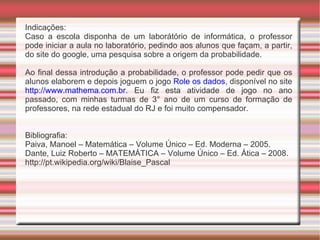 Indicações: Caso a escola disponha de um laborátório de informática, o professor pode iniciar a aula no laboratório, pedindo aos alunos que façam, a partir, do site do google, uma pesquisa sobre a origem da probabilidade. Ao final dessa introdução a probabilidade, o professor pode pedir que os alunos elaborem e depois joguem o jogo  Role os dados , disponível no site  http://www.mathema.com.br . Eu fiz esta atividade de jogo no ano passado, com minhas turmas de 3° ano de um curso de formação de professores, na rede estadual do RJ e foi muito compensador. Bibliografia: Paiva, Manoel – Matemática – Volume Único – Ed. Moderna – 2005. 