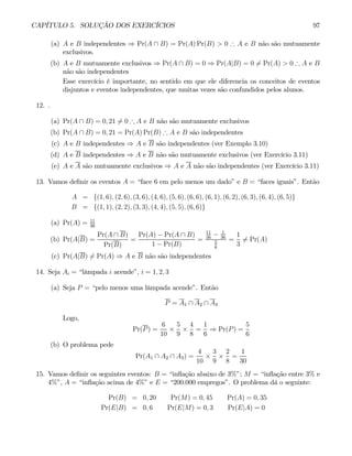 CAPÍTULO 5. SOLUÇÃO DOS EXERCÍCIOS 97
(a) A e B independentes ⇒ Pr(A ∩ B) = Pr(A) Pr(B) > 0 ∴ A e B não são mutuamente
exclusivos.
(b) A e B mutuamente exclusivos ⇒ Pr(A ∩ B) = 0 ⇒ Pr(A|B) = 0 6= Pr(A) > 0 ∴ A e B
não são independentes
Esse exercício é importante, no sentido em que ele diferencia os conceitos de eventos
disjuntos e eventos independentes, que muitas vezes são confundidos pelos alunos.
12. .
(a) Pr(A ∩ B) = 0, 21 6= 0 ∴ A e B não são mutuamente exclusivos
(b) Pr(A ∩ B) = 0, 21 = Pr(A) Pr(B) ∴ A e B são independentes
(c) A e B independentes ⇒ A e B são independentes (ver Exemplo 3.10)
(d) A e B independentes ⇒ A e B não são mutuamente exclusivos (ver Exercício 3.11)
(e) A e A são mutuamente exclusivos ⇒ A e A não são independentes (ver Exercício 3.11)
13. Vamos definir os eventos A = “face 6 em pelo menos um dado” e B = “faces iguais”. Então
A = {(1, 6), (2, 6), (3, 6), (4, 6), (5, 6), (6, 6), (6, 1), (6, 2), (6, 3), (6, 4), (6, 5)}
B = {(1, 1), (2, 2), (3, 3), (4, 4), (5, 5), (6, 6)}
(a) Pr(A) = 11
36
(b) Pr(A|B) =
Pr(A ∩ B)
Pr(B)
=
Pr(A) − Pr(A ∩ B)
1 − Pr(B)
=
11
36
− 1
36
5
6
=
1
3
6= Pr(A)
(c) Pr(A|B) 6= Pr(A) ⇒ A e B não são independentes
14. Seja Ai = “lâmpada i acende”, i = 1, 2, 3
(a) Seja P = “pelo menos uma lâmpada acende”. Então
P = A1 ∩ A2 ∩ A3
Logo,
Pr(P) =
6
10
×
5
9
×
4
8
=
1
6
⇒ Pr(P) =
5
6
(b) O problema pede
Pr(A1 ∩ A2 ∩ A3) =
4
10
×
3
9
×
2
8
=
1
30
15. Vamos definir os seguintes eventos: B = “inflação abaixo de 3%”; M = “inflação entre 3% e
4%”, A = “inflação acima de 4%” e E = “200.000 empregos”. O problema dá o seguinte:
Pr(B) = 0, 20 Pr(M) = 0, 45 Pr(A) = 0, 35
Pr(E|B) = 0, 6 Pr(E|M) = 0, 3 Pr(E|A) = 0
 