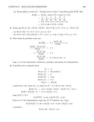 CAPÍTULO 5. SOLUÇÃO DOS EXERCÍCIOS 100
(a) Vamos definir o evento R = “Camila recebe a carta”. O problema pede Pr(R). Mas
Pr(R) = Pr(E) + Pr(E ∩ C) + Pr(E ∩ C ∩ T)
=
2
10
+
8
10
×
1
10
+
8
10
×
9
10
×
1
10
= 0, 2 + 0, 8 × 0, 1 + 0, 8 × 0, 9 × 0, 1
= 0, 2 + 0, 08 + 0, 072 = 0, 352
18. Temos que Pr(A ∪ B) = Pr(A) + Pr(B) − Pr(A ∩ B) ⇒ 0, 7 = 0, 4 + p − Pr(A ∩ B)
(a) Pr(A ∩ B) = 0 ⇒ 0, 7 = 0, 4 + p ⇒ p = 0, 3
(b) Pr(A ∩ B) = Pr(A) Pr(B) ⇒ 0, 7 = 0, 4 + p − 0, 4p ⇒ 0, 6p = 0, 3 ⇒ p = 0, 5
19. Pelos dados do problema temos que
Pr(A|B) = 1 ⇒
Pr(A ∩ B)
Pr(B)
= 1 ⇒
Pr(B) − Pr(A ∩ B)
Pr(B)
= 1 ⇒
1 −
Pr(A ∩ B)
Pr(B)
= 1 ⇒
Pr(A ∩ B)
Pr(B)
= 0 ⇒ Pr(A ∩ B) = 0
Logo, A e B são mutuamente exclusivos e, portanto, não podem ser independentes.
20. O problema dá os seguintes fatos:
B ⊂ A
Pr(A ∩ C) = Pr(A) Pr(C)
Pr(B ∩ C) = 0
Pr(A ∪ C) = 0, 48
Pr(B ∪ C) = 0, 3
Pr(C) = 2 Pr(B)
e pede Pr(A ∪ B). Como B ⊂ A, então A ∪ B = A ⇒ Pr(A ∪ B) = Pr(A).
Pr(B ∪ C) = 0, 3 ⇒ Pr(B) + Pr(C) − Pr(B ∩ C) = 0, 3 ⇒
Pr(B) + 2 Pr(B) − 0 = 0, 3 ⇒ Pr(B) = 0, 1
Logo, Pr(C) = 0, 2.
Pr(A ∪ C) = 0, 48 ⇒ Pr(A ∩ C) = 0, 48
Como A e C são independentes, segue que A e C também o são. Logo,
Pr(A) Pr(C) = 0, 48 ⇒ Pr(A) × 0, 8 = 0, 48 ⇒ Pr(A) = 0, 6
e, portanto
Pr(A ∪ B) = Pr(A) = 0, 4
 
