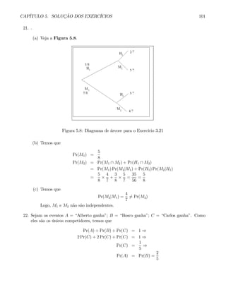 CAPÍTULO 5. SOLUÇÃO DOS EXERCÍCIOS 101
21. .
(a) Veja a Figura 5.8.
Figura 5.8: Diagrama de árvore para o Exercício 3.21
(b) Temos que
Pr(M1) =
5
8
Pr(M2) = Pr(M1 ∩ M2) + Pr(H1 ∩ M2)
= Pr(M1) Pr(M2|M1) + Pr(H1) Pr(M2|H1)
=
5
8
×
4
7
+
3
8
×
5
7
=
35
56
=
5
8
(c) Temos que
Pr(M2|M1) =
4
7
6= Pr(M2)
Logo, M1 e M2 não são independentes.
22. Sejam os eventos A = “Alberto ganha”; B = “Bosco ganha”; C = “Carlos ganha”. Como
eles são os únicos competidores, temos que
Pr(A) + Pr(B) + Pr(C) = 1 ⇒
2 Pr(C) + 2 Pr(C) + Pr(C) = 1 ⇒
Pr(C) =
1
5
⇒
Pr(A) = Pr(B) =
2
5
 