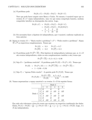 CAPÍTULO 5. SOLUÇÃO DOS EXERCÍCIOS 102
(a) O problema pede
Pr(B ∪ C) = Pr(B) + Pr(C) − Pr(B ∩ C)
Note que pode haver empate entre Bosco e Carlos. No entanto, é razoável supor que os
eventos B e C sejam independentes, uma vez que numa competição honesta, nenhum
competidor interfere no desempenho dos outros. Logo,
Pr(B ∪ C) = Pr(B) + Pr(C) − Pr(B ∩ C)
= Pr(B) + Pr(C) − Pr(B) Pr(C)
=
2
5
+
1
5
−
2
25
=
13
25
(b) Foi necessário fazer a hipótese de independência, que é razoável, conforme explicado no
item anterior.
23. Sejam os eventos M = “Maria resolve o problema” e P = “Pedro resolve o problema”. Sejam
M e P os respectivos complementares. Temos que
Pr (M) = 0, 8 Pr (P) = 0, 7
Pr
¡
M
¢
= 0, 2 Pr
¡
P
¢
= 0, 3
(a) O problema pede Pr
¡
P ∩ M
¢
. Pela hipótese de independência (sabemos que, se A e B
são eventos independentes, então os seus complementares também o são) temos que
Pr
¡
P ∩ M
¢
= 0, 3 × 0, 2 = 0, 06
(b) Seja R = “problema resolvido”. O problema pede Pr (R) = Pr (P ∪ M) . Temos que
Pr (R) = Pr (P ∪ M) = 1 − Pr
¡
P ∪ M
¢
= 1 − Pr
¡
P ∩ M
¢
=
= 1 − 0, 06 = 0, 94
(c) Seja P1 = “apenas Pedro resolve”. A questão pede Pr (P1|R) . Temos que
Pr (P1|R) =
Pr
¡
P ∩ M
¢
Pr (R)
=
0, 7 × 0, 2
0, 94
= 0, 1489
24. Vamos esquematizar o espaço amostral e os eventos A e B da seguinte forma:
Dado 2
1 2 3 4 5 6
1 B B B
2 A AB A AB A AB
Dado 1 3 B B B
4 A AB A AB A AB
5 B B B
6 A AB A AB A AB
Em cada cela colocamos a letra do evento que acontece na respectiva combinação dos dados.
Então, Pr(A) = Pr(B) = 18
36
= 1
2
e Pr(A ∩ B) = 9
36
= 1
4
= 1
2
× 1
2
= Pr(A) × Pr(B). Logo, A e
B são independentes.
 