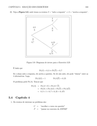 CAPÍTULO 5. SOLUÇÃO DOS EXERCÍCIOS 103
25. Veja a Figura 5.9, onde temos os eventos S = “sabe a resposta” e A = “acerta a resposta”.
Figura 5.9: Diagrama de árvore para o Exercício 3.25
É dado que
Pr(S) = 0, 3 ⇒ Pr(S) = 0, 7
Se o aluno sabe a resposta, ele acerta a questão. Se ele não sabe, ele pode “chutar” entre as
4 alternativas. Logo,
Pr(A|S) = 1 Pr(A|S) = 0, 25
O problema pede Pr(A). Tem-se que
Pr(A) = Pr(A ∩ S) + Pr(A ∩ S)
= Pr(S) × Pr(A|S) + Pr(S) × Pr(A|S)
= 0, 3 × 1 + 0, 7 × 0, 25 = 0, 475
5.4 Capítulo 4
1. Os eventos de interesse no problema são:
C = “escolher o curso em questão”
P = “passar no concurso da ANPAD”
 