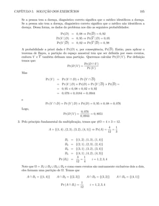 CAPÍTULO 5. SOLUÇÃO DOS EXERCÍCIOS 105
Se a pessoa tem a doença, diagnóstico correto significa que o médico identificou a doença.
Se a pessoa não tem a doença, diagnóstico correto significa que o médico não identificou a
doença. Dessa forma, os dados do problema nos dão as seguintes probabilidades:
Pr(D) = 0, 08 ⇒ Pr(D) = 0, 92
Pr(V | D) = 0, 95 ⇒ Pr(V | D) = 0, 05
Pr(V |D) = 0, 02 ⇒ Pr(V |D) = 0, 98
A probabilidade a priori dada é Pr(D) e, por conseqüência, Pr(D). Então, para aplicar o
teorema de Bayes, a partição do espaço amostral tem que ser definida por esses eventos,
embora V e V também definam uma partição. Queremos calcular Pr(D | V ). Por definição
temos que:
Pr(D | V ) =
Pr(D ∩ V )
Pr (V )
Mas
Pr (V ) = Pr (V ∩ D) + Pr
¡
V ∩ D
¢
= Pr (V | D) × Pr(D) + Pr
¡
V | D
¢
× Pr(D) =
= 0, 95 × 0, 08 + 0, 02 × 0, 92
= 0, 076 + 0, 0184 = 0, 0944
e
Pr (V ∩ D) = Pr (V | D) × Pr(D) = 0, 95 × 0, 08 = 0, 076
Logo,
Pr(D | V ) =
0, 076
0, 0944
= 0, 8051
3. Pelo princípio fundamental da multiplicação, temos que #Ω = 4 × 3 = 12.
A = {(1, 4) , (2, 3) , (3, 2) , (4, 1)} ⇒ Pr(A) =
4
12
=
1
3
B1 = {(1, 2) , (1, 3) , (1, 4)}
B2 = {(2, 1) , (2, 3) , (2, 4)}
B3 = {(3, 1) , (3, 2) , (3, 4)}
B4 = {(4, 1) , (4, 2) , (4, 3)}
Pr (Bi) =
3
12
=
1
4
i = 1, 2, 3, 4
Note que Ω = B1 ∪ B2 ∪ B3 ∪ B4 e como esses eventos são mutuamente exclusivos dois a dois,
eles formam uma partição de Ω. Temos que
A ∩ B1 = {(1, 4)} A ∩ B2 = {(2, 3)} A ∩ B3 = {(3, 2)} A ∩ B4 = {(4, 1)}
Pr (A ∩ Bi) =
1
12
i = 1, 2, 3, 4
 
