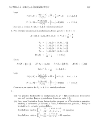 CAPÍTULO 5. SOLUÇÃO DOS EXERCÍCIOS 106
Logo,
Pr (A | Bi) =
Pr (A ∩ Bi)
Pr (Bi)
=
1
12
1
4
=
1
3
= Pr(A) i = 1, 2, 3, 4
Pr (Bi | A) =
Pr (A ∩ Bi)
Pr (A)
=
1
12
1
3
=
1
4
= Pr(Bi) i = 1, 2, 3, 4
Note que os eventos A e Bi, i = 1, 2, 3, 4 são independentes!
4. Pelo princípio fundamental da multiplicação, temos que #Ω = 4 × 4 = 16.
A = {(1, 4) , (2, 3) , (3, 2) , (4, 1)} ⇒ Pr(A) =
4
16
=
1
4
B1 = {(1, 1) , (1, 2) , (1, 3) , (1, 4)}
B2 = {(2, 1) , (2, 2) , (2, 3) , (2, 4)}
B3 = {(3, 1) , (3, 2) , (3, 3) , (3, 4)}
B4 = {(4, 1) , (4, 2) , (4, 3) , (4, 4)}
Pr (Bi) =
4
16
=
1
4
i = 1, 2, 3, 4
Então,
A ∩ B1 = {(1, 4)} A ∩ B2 = {(2, 3)} A ∩ B3 = {(3, 2)} A ∩ B4 = {(4, 1)}
Pr (A ∩ Bi) =
1
16
i = 1, 2, 3, 4
Logo,
Pr (A | Bi) =
Pr (A ∩ Bi)
Pr (Bi)
=
1
16
1
4
=
1
4
= Pr(A) i = 1, 2, 3, 4
Pr (Bi | A) =
Pr (A ∩ Bi)
Pr (A)
=
1
16
1
4
=
1
4
= Pr(Bi) i = 1, 2, 3, 4
Como antes, os eventos A e Bi, i = 1, 2, 3, 4 são independentes!
5. .
(a) Pelo princípio fundamental da multiplicação, há 27
= 128 possibilidades de respostas
para as 7 questões. Logo, a probabilidade de acertar todas é 1
128
.
(b) Haver mais Verdadeiros do que Falsos significa que pode ter 4 Verdadeiros (e, portanto,
3 Falsos), 5 Verdadeiros (e, portanto, 2 Falsos), 6 Verdadeiros (e, portanto, 1 Falso) e 7
Verdadeiros (e, portanto, nenhum Falso).
4 verdadeiros: existem
µ
7
4
¶
=
7!
4!3!
=
7 × 6 × 5 × 4!
4! × 3 × 2 × 1
= 35 maneiras;
5 verdadeiros: existem
µ
7
5
¶
=
7!
5!2!
=
7 × 6 × 5!
5! × 2 × 1
= 21 maneiras;
 