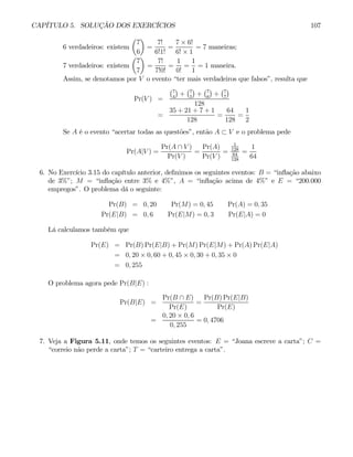 CAPÍTULO 5. SOLUÇÃO DOS EXERCÍCIOS 107
6 verdadeiros: existem
µ
7
6
¶
=
7!
6!1!
=
7 × 6!
6! × 1
= 7 maneiras;
7 verdadeiros: existem
µ
7
7
¶
=
7!
7!0!
=
1
0!
=
1
1
= 1 maneira.
Assim, se denotamos por V o evento “ter mais verdadeiros que falsos”, resulta que
Pr(V ) =
¡7
4
¢
+
¡7
5
¢
+
¡7
6
¢
+
¡7
7
¢
128
=
35 + 21 + 7 + 1
128
=
64
128
=
1
2
Se A é o evento “acertar todas as questões”, então A ⊂ V e o problema pede
Pr(A|V ) =
Pr(A ∩ V )
Pr(V )
=
Pr(A)
Pr(V )
=
1
128
64
128
=
1
64
6. No Exercício 3.15 do capítulo anterior, definimos os seguintes eventos: B = “inflação abaixo
de 3%”; M = “inflação entre 3% e 4%”, A = “inflação acima de 4%” e E = “200.000
empregos”. O problema dá o seguinte:
Pr(B) = 0, 20 Pr(M) = 0, 45 Pr(A) = 0, 35
Pr(E|B) = 0, 6 Pr(E|M) = 0, 3 Pr(E|A) = 0
Lá calculamos também que
Pr(E) = Pr(B) Pr(E|B) + Pr(M) Pr(E|M) + Pr(A) Pr(E|A)
= 0, 20 × 0, 60 + 0, 45 × 0, 30 + 0, 35 × 0
= 0, 255
O problema agora pede Pr(B|E) :
Pr(B|E) =
Pr(B ∩ E)
Pr(E)
=
Pr(B) Pr(E|B)
Pr(E)
=
0, 20 × 0, 6
0, 255
= 0, 4706
7. Veja a Figura 5.11, onde temos os seguintes eventos: E = “Joana escreve a carta”; C =
“correio não perde a carta”; T = “carteiro entrega a carta”.
 