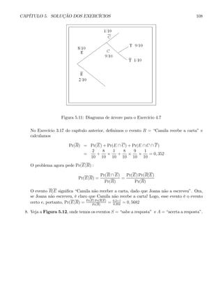 CAPÍTULO 5. SOLUÇÃO DOS EXERCÍCIOS 108
Figura 5.11: Diagrama de árvore para o Exercício 4.7
No Exercício 3.17 do capítulo anterior, definimos o evento R = “Camila recebe a carta” e
calculamos
Pr(R) = Pr(E) + Pr(E ∩ C) + Pr(E ∩ C ∩ T)
=
2
10
+
8
10
×
1
10
+
8
10
×
9
10
×
1
10
= 0, 352
O problema agora pede Pr(E|R) :
Pr(E|R) =
Pr(R ∩ E)
Pr(R)
=
Pr(E) Pr(R|E)
Pr(R)
O evento R|E significa “Camila não receber a carta, dado que Joana não a escreveu”. Ora,
se Joana não escreveu, é claro que Camila não recebe a carta! Logo, esse evento é o evento
certo e, portanto, Pr(E|R) = Pr(E) Pr(R|E)
Pr(R)
= 0,2×1
0,352
= 0, 5682
8. Veja a Figura 5.12, onde temos os eventos S = “sabe a resposta” e A = “acerta a resposta”.
 