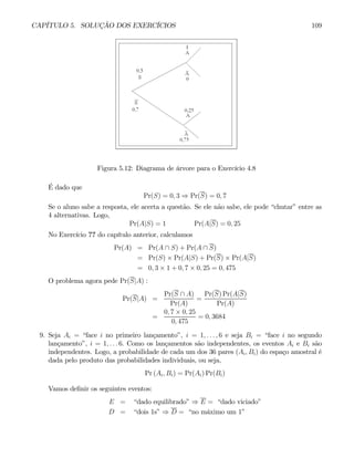CAPÍTULO 5. SOLUÇÃO DOS EXERCÍCIOS 109
Figura 5.12: Diagrama de árvore para o Exercício 4.8
É dado que
Pr(S) = 0, 3 ⇒ Pr(S) = 0, 7
Se o aluno sabe a resposta, ele acerta a questão. Se ele não sabe, ele pode “chutar” entre as
4 alternativas. Logo,
Pr(A|S) = 1 Pr(A|S) = 0, 25
No Exercício ?? do capítulo anterior, calculamos
Pr(A) = Pr(A ∩ S) + Pr(A ∩ S)
= Pr(S) × Pr(A|S) + Pr(S) × Pr(A|S)
= 0, 3 × 1 + 0, 7 × 0, 25 = 0, 475
O problema agora pede Pr(S|A) :
Pr(S|A) =
Pr(S ∩ A)
Pr(A)
=
Pr(S) Pr(A|S)
Pr(A)
=
0, 7 × 0, 25
0, 475
= 0, 3684
9. Seja Ai = “face i no primeiro lançamento”, i = 1, . . . , 6 e seja Bi = “face i no segundo
lançamento”, i = 1, . . . 6. Como os lançamentos são independentes, os eventos Ai e Bi são
independentes. Logo, a probabilidade de cada um dos 36 pares (Ai, Bi) do espaço amostral é
dada pelo produto das probabilidades individuais, ou seja,
Pr (Ai, Bi) = Pr(Ai) Pr(Bi)
Vamos definir os seguintes eventos:
E = “dado equilibrado” ⇒ E = “dado viciado”
D = “dois 1s” ⇒ D = “no máximo um 1”
 