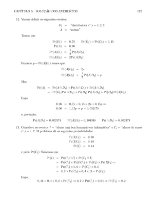 CAPÍTULO 5. SOLUÇÃO DOS EXERCÍCIOS 112
12. Vamos definir os seguintes eventos:
Di = “distribuidor i”, i = 1, 2, 3
A = “atraso”
Temos que
Pr(D1) = 0, 70 Pr(D2) = Pr(D3) = 0, 15
Pr(A) = 0, 06
Pr(A|D1) =
1
2
Pr(A|D2)
Pr(A|D2) = 2 Pr(A|D3)
Fazendo p = Pr(A|D1) temos que
Pr(A|D2) = 2p
Pr(A|D3) =
1
2
Pr(A|D2) = p
Mas
Pr(A) = Pr(A ∩ D1) + Pr(A ∩ D2) + Pr(A ∩ D3)
= Pr(D1) Pr(A|D1) + Pr(D2) Pr(A|D2) + Pr(D3) Pr(A|D3)
Logo
0, 06 = 0, 7p + 0, 15 × 2p + 0, 15p ⇒
0, 06 = 1, 15p ⇒ p = 0, 052174
e, portanto,
Pr(A|D1) = 0, 052174 Pr(A|D2) = 0, 104348 Pr(A|D3) = 0, 052174
13. Considere os eventos I = “aluno tem boa formação em informática” e Ci = “aluno do curso
i”, i = 1, 2. O problema dá as seguintes probabilidades:
Pr(I|C1) = 0, 60
Pr(I|C2) = 0, 40
Pr(I) = 0, 44
e pede Pr(C1). Sabemos que
Pr(I) = Pr(C1 ∩ I) + Pr(C2 ∩ I)
= Pr(C1) × Pr(I|C1) + Pr(C2) × Pr(I|C2) =
= Pr(C1) × 0, 6 + Pr(C2) × 0, 4
= 0, 6 × Pr(C1) + 0, 4 × [1 − Pr(C1)]
Logo,
0, 44 = 0, 4 + 0, 2 × Pr(C1) ⇒ 0, 2 × Pr(C1) = 0, 04 ⇒ Pr(C1) = 0, 2
 