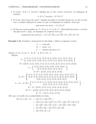 CAPÍTULO 1. PROBABILIDADE - CONCEITOS BÁSICOS 14
2. O evento “A, B e C ocorrem” significa que os três eventos ocorreram; em linguagem de
conjunto,
A, B e C ocorrem = A ∩ B ∩ C
3. O evento “pelo menos um ocorre” significa que pode ter ocorrido apenas um, ou dois ou três;
essa é a própria definição de união, ou seja, em linguagem de conjunto, temos que
pelo menos um ocorre = A ∪ B ∪ C
4. Os dois que ocorrem podem ser A e B ou A e C ou B e C. Ocorrendo dois desses, o terceiro
não pode ocorrer. Logo, em linguagem de conjunto temos que:
exatamente dois ocorrem =
¡
A ∩ B ∩ C
¢
∪
¡
A ∩ B ∩ C
¢
∪
¡
A ∩ B ∩ C
¢
Exemplo 1.14 Considere o lançamento de dois dados e defina os seguintes eventos:
A = soma par
B = soma ≥ 9
C = máximo das faces é 6
Calcule A ∩ B, A ∪ B, A − B, B − A, B ∩ C, B − C.
Solução:
A =
½
(1, 1) , (1, 3) , (1, 5) , (2, 2) , (2, 4) , (2, 6) , (3, 1) , (3, 3) , (3, 5) ,
(4, 2) , (4, 4) , (4, 6) , (5, 1) , (5, 3) , (5, 5) , (6, 2) , (6, 4) , (6, 6)
¾
B = {(3, 6) , (4, 5) , (4, 6) , (5, 4) , (5, 5) , (5, 6) , (6, 3) , (6, 4) , (6, 5) , (6, 6)}
C =
½
(1, 6) , (2, 6) , (3, 6) , (4, 6) , (5, 6) , (6, 6) ,
(6, 1) , (6, 2) , (6, 3) , (6, 4) , (6, 5)
¾
A ∩ B = {(4, 6) , (5, 5) , (6, 4) , (6, 6)}
A ∪ B =
⎧
⎨
⎩
(1, 1) , (1, 3) , (1, 5) , (2, 2) , (2, 4) , (2, 6) , (3, 1) , (3, 3) , (3, 5) ,
(4, 2) , (4, 4) , (4, 6) , (5, 1) , (5, 3) , (5, 5) , (6, 2) , (6, 4) , (6, 6) ,
(3, 6) , (4, 5) , (5, 4) , (5, 6) , (6, 3) , (6, 5)
⎫
⎬
⎭
A − B = A ∩ B =
½
(1, 1) , (1, 3) , (1, 5) , (2, 2) , (2, 4) , (2, 6) , (3, 1) , (3, 3) , (3, 5) ,
(4, 2) , (4, 4) , (5, 1) , (5, 3) , (6, 2)
¾
B − A = {(3, 6) , (4, 5) , (5, 4) , (5, 6) , (6, 3) , (6, 5)}
B ∩ C = {(3, 6) , (4, 6) , (5, 6) , (6, 3) , (6, 4) , (6, 5) , (6, 6)}
B − C = {(4, 5) , (5, 4) , (5, 5)}
Note que, de acordo com as propriedades já vistas,
(B ∩ C) ∪ (B − C) = (B ∩ C) ∪
¡
B ∩ C
¢
=
= [(B ∩ C) ∪ B] ∩
£
(B ∩ C) ∪ C
¤
= [B] ∩
£
C ∪ (B ∩ C)
¤
= B ∩
£¡
C ∪ B
¢
∩
¡
C ∪ C
¢¤
= B ∩
£¡
C ∪ B
¢
∩ (Ω)
¤
= B ∩
¡
C ∪ B
¢
=
¡
B ∩ C
¢
∪ (B ∩ B)
=
¡
B ∩ C
¢
∪ B = B
 