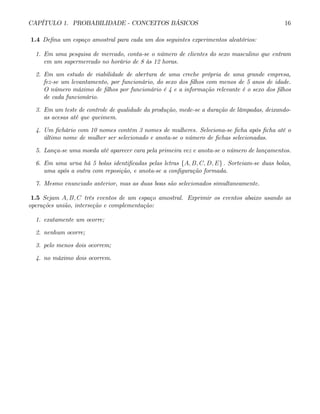 CAPÍTULO 1. PROBABILIDADE - CONCEITOS BÁSICOS 16
1.4 Defina um espaço amostral para cada um dos seguintes experimentos aleatórios:
1. Em uma pesquisa de mercado, conta-se o número de clientes do sexo masculino que entram
em um supermercado no horário de 8 às 12 horas.
2. Em um estudo de viabilidade de abertura de uma creche própria de uma grande empresa,
fez-se um levantamento, por funcionário, do sexo dos filhos com menos de 5 anos de idade.
O número máximo de filhos por funcionário é 4 e a informação relevante é o sexo dos filhos
de cada funcionário.
3. Em um teste de controle de qualidade da produção, mede-se a duração de lâmpadas, deixando-
as acesas até que queimem.
4. Um fichário com 10 nomes contém 3 nomes de mulheres. Seleciona-se ficha após ficha até o
último nome de mulher ser selecionado e anota-se o número de fichas selecionadas.
5. Lança-se uma moeda até aparecer cara pela primeira vez e anota-se o número de lançamentos.
6. Em uma urna há 5 bolas identificadas pelas letras {A, B, C, D, E} . Sorteiam-se duas bolas,
uma após a outra com reposição, e anota-se a configuração formada.
7. Mesmo enunciado anterior, mas as duas boas são selecionados simultaneamente.
1.5 Sejam A, B, C três eventos de um espaço amostral. Exprimir os eventos abaixo usando as
operações união, interseção e complementação:
1. exatamente um ocorre;
2. nenhum ocorre;
3. pelo menos dois ocorrem;
4. no máximo dois ocorrem.
 