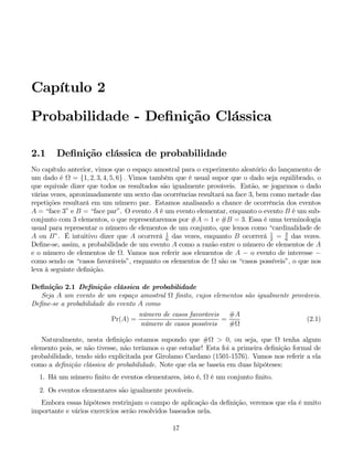 Capítulo 2
Probabilidade - Definição Clássica
2.1 Definição clássica de probabilidade
No capítulo anterior, vimos que o espaço amostral para o experimento aleatório do lançamento de
um dado é Ω = {1, 2, 3, 4, 5, 6} . Vimos também que é usual supor que o dado seja equilibrado, o
que equivale dizer que todos os resultados são igualmente prováveis. Então, se jogarmos o dado
várias vezes, aproximadamente um sexto das ocorrências resultará na face 3, bem como metade das
repetições resultará em um número par. Estamos analisando a chance de ocorrência dos eventos
A = “face 3” e B = “face par”. O evento A é um evento elementar, enquanto o evento B é um sub-
conjunto com 3 elementos, o que representaremos por #A = 1 e #B = 3. Essa é uma terminologia
usual para representar o número de elementos de um conjunto, que lemos como “cardinalidade de
A ou B”. É intuitivo dizer que A ocorrerá 1
6
das vezes, enquanto B ocorrerá 1
2
= 3
6
das vezes.
Define-se, assim, a probabilidade de um evento A como a razão entre o número de elementos de A
e o número de elementos de Ω. Vamos nos referir aos elementos de A − o evento de interesse −
como sendo os “casos favoráveis”, enquanto os elementos de Ω são os “casos possíveis”, o que nos
leva à seguinte definição.
Definição 2.1 Definição clássica de probabilidade
Seja A um evento de um espaço amostral Ω finito, cujos elementos são igualmente prováveis.
Define-se a probabilidade do evento A como
Pr(A) =
número de casos favoráveis
número de casos possíveis
=
#A
#Ω
(2.1)
Naturalmente, nesta definição estamos supondo que #Ω > 0, ou seja, que Ω tenha algum
elemento pois, se não tivesse, não teríamos o que estudar! Esta foi a primeira definição formal de
probabilidade, tendo sido explicitada por Girolamo Cardano (1501-1576). Vamos nos referir a ela
como a definição clássica de probabilidade. Note que ela se baseia em duas hipóteses:
1. Há um número finito de eventos elementares, isto é, Ω é um conjunto finito.
2. Os eventos elementares são igualmente prováveis.
Embora essas hipóteses restrinjam o campo de aplicação da definição, veremos que ela é muito
importante e vários exercícios serão resolvidos baseados nela.
17
 
