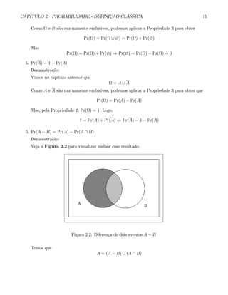 CAPÍTULO 2. PROBABILIDADE - DEFINIÇÃO CLÁSSICA 19
Como Ω e ∅ são mutuamente exclusivos, podemos aplicar a Propriedade 3 para obter
Pr(Ω) = Pr(Ω ∪ ∅) = Pr(Ω) + Pr(∅)
Mas
Pr(Ω) = Pr(Ω) + Pr(∅) ⇒ Pr(∅) = Pr(Ω) − Pr(Ω) = 0
5. Pr(A) = 1 − Pr(A)
Demonstração:
Vimos no capítulo anterior que
Ω = A ∪ A
Como A e A são mutuamente exclusivos, podemos aplicar a Propriedade 3 para obter que
Pr(Ω) = Pr(A) + Pr(A)
Mas, pela Propriedade 2, Pr(Ω) = 1. Logo,
1 = Pr(A) + Pr(A) ⇒ Pr(A) = 1 − Pr(A)
6. Pr(A − B) = Pr(A) − Pr(A ∩ B)
Demonstração:
Veja a Figura 2.2 para visualizar melhor esse resultado.
Figura 2.2: Diferença de dois eventos A − B
Temos que
A = (A − B) ∪ (A ∩ B)
 