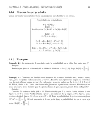 CAPÍTULO 2. PROBABILIDADE - DEFINIÇÃO CLÁSSICA 22
2.1.2 Resumo das propriedades
Vamos apresentar os resultados vistos anteriormente para facilitar o seu estudo.
Propriedades da probabilidade
0 ≤ Pr(A) ≤ 1
Pr(Ω) = 1
A ∩ B = ∅ ⇒ Pr(A ∪ B) = Pr(A) + Pr(B)
Pr(∅) = 0
Pr(A) = 1 − Pr(A)
Pr(A − B) = Pr(A) − Pr(A ∩ B)
Pr(B − A) = Pr(B) − Pr(A ∩ B)
Pr(A ∪ B) = Pr(A) + Pr(B) − Pr(A ∩ B)
A ⊂ B ⇒ Pr(A) ≤ Pr(B)
2.1.3 Exemplos
Exemplo 2.1 No lançamento de um dado, qual é a probabilidade de se obter face maior que 4?
Solução:
Sabemos que #Ω = 6 e também que o evento de interesse é A = {5, 6). Logo, Pr(A) =
2
6
=
1
3
.
Exemplo 2.2 Considere um baralho usual composto de 52 cartas divididas em 4 naipes: ouros,
copas, paus e espadas, cada naipe com 13 cartas. As cartas dos 2 primeiros naipes são vermelhas
e as dos dois últimos naipes, pretas. Em cada naipe, as cartas podem ser Ás, 2, 3, 4, 5, 6, 7, 8, 9,
10, Valete, Dama e Rei. Essas três últimas são figuras que representam a realeza. Retirando-se ao
acaso uma carta desse baralho, qual é a probabilidade de que seja uma figura? Uma carta preta?
Solução:
Como há 52 cartas ao todo, #Ω = 52. Vamos denotar por F o evento “carta retirada é uma
figura” e por P o evento “carta retirada é preta”. Em cada um dos 4 naipes há três figuras. Logo,
o número total de figuras é 4×3, ou seja, #F = 12. Logo, a probabilidade de retirarmos uma figura
é Pr(F) =
12
52
=
3
13
. Metade das cartas é de cor preta; logo, a probabilidade de que a carta seja
preta é Pr(P) =
26
52
=
1
2
.
 