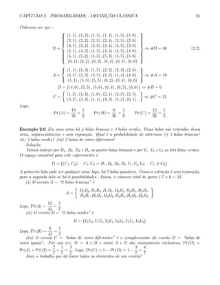 CAPÍTULO 2. PROBABILIDADE - DEFINIÇÃO CLÁSSICA 24
Podemos ver que :
Ω =
⎧
⎪
⎪
⎪
⎪
⎪
⎪
⎨
⎪
⎪
⎪
⎪
⎪
⎪
⎩
(1, 1) , (1, 2) , (1, 3) , (1, 4) , (1, 5) , (1, 6) ,
(2, 1) , (2, 2) , (2, 3) , (2, 4) , (2, 5) , (2, 6) ,
(3, 1) , (3, 2) , (3, 3) , (3, 4) , (3, 5) , (3, 6) ,
(4, 1) , (4, 2) , (4, 3) , (4, 4) , (4, 5) , (4, 6) ,
(5, 1) , (5, 2) , (5, 3) , (5, 4) , (5, 5) , (5, 6) ,
(6, 1) , (6, 2) , (6, 3) , (6, 4) , (6, 5) , (6, 6)
⎫
⎪
⎪
⎪
⎪
⎪
⎪
⎬
⎪
⎪
⎪
⎪
⎪
⎪
⎭
⇒ #Ω = 36 (2.2)
A =
⎧
⎨
⎩
(1, 1) , (1, 3) , (1, 5) , (2, 2) , (2, 4) , (2, 6) ,
(3, 1) , (3, 3) , (3, 5) , (4, 2) , (4, 4) , (4, 6) ,
(5, 1) , (5, 3) , (5, 5) , (6, 2) , (6, 4) , (6, 6)
⎫
⎬
⎭
⇒ #A = 18
B = {(4, 6) , (5, 5) , (5, 6) , (6, 4) , (6, 5) , (6, 6)} ⇒ #B = 6
C =
½
(1, 2) , (1, 4) , (1, 6) , (2, 1) , (2, 3) , (2, 5) ,
(3, 2) , (3, 4) , (4, 1) , (4, 3) , (5, 2) , (6, 1) ,
¾
⇒ #C = 12
Logo,
Pr (A) =
18
36
=
1
2
Pr (B) =
6
36
=
1
6
Pr (C) =
12
36
=
1
3
Exemplo 2.6 Em uma urna há 4 bolas brancas e 3 bolas verdes. Duas bolas são retiradas dessa
urna, seqüencialmente e sem reposição. Qual é a probabilidade de obtermos (i) 2 bolas brancas?
(ii) 2 bolas verdes? (iii) 2 bolas de cores diferentes?
Solução:
Vamos indicar por B1, B2, B3 e B4 as quatro bolas brancas e por V1, V2 e V3 as três bolas verdes.
O espaço amostral para este experimento é
Ω = {(C1, C2); C1, C2 = B1, B2, B3, B4, V1, V2, V3; C1 6= C2}
A primeira bola pode ser qualquer uma; logo, há 7 bolas possíveis. Como a extração é sem reposição,
para a segunda bola só há 6 possibilidades. Assim, o número total de pares é 7 × 6 = 42.
(i) O evento A = “2 bolas brancas” é
A =
½
B1B2, B1B3, B1B4, B2B1, B2B3, B2B4,
B3B1, B3B2, B3B4, B4B1, B4B2, B4B3
¾
Logo, Pr(A) =
12
42
=
2
7
(ii) O evento B = “2 bolas verdes” é
B = {V1V2, V1V3, V2V1, V2V3, V3V1, V3V2}
Logo, Pr(B) =
6
42
=
1
7
(iii) O evento C = “bolas de cores diferentes” é o complementar do evento D = “bolas de
cores iguais”. Por sua vez, D = A ∪ B e como A e B são mutuamente exclusivos, Pr(D) =
Pr(A) + Pr(B) =
2
7
+
1
7
=
3
7
. Logo, Pr(C) = 1 − Pr(D) = 1 −
3
7
=
4
7
Note o trabalho que dá listar todos os elementos de um evento!
 