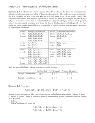 CAPÍTULO 2. PROBABILIDADE - DEFINIÇÃO CLÁSSICA 25
Exemplo 2.7 É interessante notar o seguinte fato sobre a extração das bolas: em vez de fazermos
extrações seqüenciais, podemos retirar 2 bolas simultaneamente. Em ambos os casos, as extrações
são sem reposição, ou seja, a mesma bola não pode sair duas vezes. O que muda, então? Nas
extrações simultâneas, não podemos diferenciar a ordem das bolas; por exemplo, os pares V1V2 e
V2V1 são os mesmos. Dessa forma, a cardinalidade do espaço amostral fica reduzida por 2, que é 2!,
número de maneiras de organizar as 2 bolas. Se fossem 3 bolas, ficaria reduzido por 3! = 6. Para
ajudar na compreensão dessa diferença, vamos listar o espaço amostral nos dois casos, bem como
os eventos que estudamos.
Evento Extrações seqüenciais Evento Extrações simultâneas
2 bolas B1B2, B1B3, B1B4, 2 bolas B1B2, B1B3, B1B4,
brancas B2B1, B2B3, B2B4, brancas B2B3, B2B4,
B3B1, B3B2, B3B4, B3B4,
B4B1, B4B2, B4B3,
2 bolas V1V2, V 1V3, 2 bolas V1V2, V 1V3,
verdes V2V1, V 2V3, verdes V2V3,
V3V1, V 3V2,
Branca B1V1, B1V2, B1V3, Uma B1V1, B1V2, B1V3,
e verde B2V1, B2V2, B2V3, branca B2V1, B2V2, B2V3,
B3V1, B3V2, B3V3, e uma B3V1, B3V2, B3V3,
B4V1, B4V2, B4V3, verde B4V1, B4V2, B4V3
Verde V1B1, V 1B2, V 1B3, V 1B4,
e V2B1, V 2B2, V 2B3, V 2B4,
branca V3B1, V 3B2, V 3B3, V 3B4
Note que as probabilidades são as mesmas em ambos os casos:
Pr(2 verdes) Pr(2 brancas) Pr(cores diferentes)
Extrações seqüenciais 6
42
= 1
7
12
42
= 2
7
24
42
= 4
7
Extrações simultâneas 3
21
= 1
7
6
21
= 2
7
12
21
= 4
7
Exemplo 2.8 Prove que:
Pr
£¡
A ∩ B
¢
∪
¡
A ∩ B
¢¤
= Pr(A) + Pr(B) − 2 Pr(A ∩ B)
Os dois termos da esquerda dão, respectivamente, as probabilidades dos eventos “apenas A ocorre”
e “apenas B ocorre”. Logo, a afirmação trata da probabilidade de que exatamente um dos eventos
A ou B ocorre.
Solução:
Pela Propriedade 6, temos que
Pr
¡
A ∩ B
¢
= Pr(A) − Pr (A ∩ B)
Pr
¡
A ∩ B
¢
= Pr(B) − Pr (A ∩ B)
 