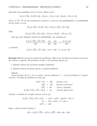 CAPÍTULO 2. PROBABILIDADE - DEFINIÇÃO CLÁSSICA 26
Somando essas igualdades termo a termo, obtém-se que:
Pr
¡
A ∩ B
¢
+ Pr
¡
A ∩ B
¢
= Pr(A) − Pr (A ∩ B) + Pr(B) − Pr (A ∩ B)
Como A ∩ B e A ∩ B são mutuamente exclusivos, a soma de suas probabilidades é a probabilidade
da sua união, ou seja,
Pr
¡
A ∩ B
¢
+ Pr
¡
A ∩ B
¢
= Pr
£¡
A ∩ B
¢
∪
¡
A ∩ B
¢¤
Logo,
Pr
£¡
A ∩ B
¢
∪
¡
A ∩ B
¢¤
= Pr(A) + Pr(B) − 2 Pr (A ∩ B)
Note que, pela definição clássica de probabilidade, isso significa que
#
£¡
A ∩ B
¢
∪
¡
A ∩ B
¢¤
#Ω
=
#A
#Ω
+
#B
#Ω
− 2 ×
# (A ∩ B)
#Ω
e, portanto,
#
£¡
A ∩ B
¢
∪
¡
A ∩ B
¢¤
= #A + #B − 2 × # (A ∩ B)
Exemplo 2.9 Em uma prova caíram dois problemas. Sabe-se que 132 alunos acertaram o primeiro,
86 erraram o segundo, 120 acertaram os dois e 54 acertaram apenas um.
1. Quantos alunos não acertaram qualquer problema?
2. Quantos alunos acertaram apenas o segundo problema?
Solução:
Vamos denotar por P1 e P2 os eventos “acertar problema 1” e “acertar problema 2” respecti-
vamente. Os dados do problema nos dão que:
#(P1 ∩ P2) = 120 (acertar os 2)
#P2 = 132 (acertar o primeiro)
#P2 = 86 (errar o segundo)
#
£¡
P1 ∩ P2
¢
∪ (P1 ∩ P2)
¤
= 54 (acertar apenas um)
Usando o resultado do exemplo anterior, tem-se que
#
£¡
P1 ∩ P2
¢
∪ (P1 ∩ P2)
¤
= #P1 + #P2 − 2#(P1 ∩ P2) ⇒
54 = 132 + #P2 − 2 × 120 ⇒
#P2 = 162
Logo, o número total de alunos é
#Ω = #(P2 ∪ P2) = #P2 + #P2 = 162 + 86 = 248
 