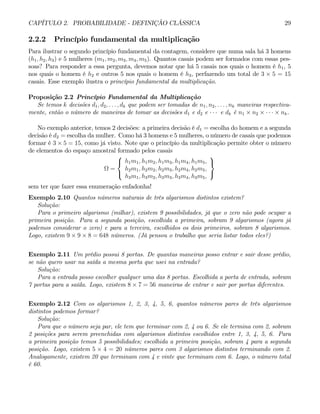 CAPÍTULO 2. PROBABILIDADE - DEFINIÇÃO CLÁSSICA 29
2.2.2 Princípio fundamental da multiplicação
Para ilustrar o segundo princípio fundamental da contagem, considere que numa sala há 3 homens
(h1, h2, h3) e 5 mulheres (m1, m2, m3, m4, m5). Quantos casais podem ser formados com essas pes-
soas? Para responder a essa pergunta, devemos notar que há 5 casais nos quais o homem é h1, 5
nos quais o homem é h2 e outros 5 nos quais o homem é h3, perfazendo um total de 3 × 5 = 15
casais. Esse exemplo ilustra o princípio fundamental da multiplicação.
Proposição 2.2 Princípio Fundamental da Multiplicação
Se temos k decisões d1, d2, . . . , dk que podem ser tomadas de n1, n2, . . . , nk maneiras respectiva-
mente, então o número de maneiras de tomar as decisões d1 e d2 e · · · e dk é n1 × n2 × · · · × nk.
No exemplo anterior, temos 2 decisões: a primeira decisão é d1 = escolha do homem e a segunda
decisão é d2 = escolha da mulher. Como há 3 homens e 5 mulheres, o número de casais que podemos
formar é 3 × 5 = 15, como já visto. Note que o princípio da multiplicação permite obter o número
de elementos do espaço amostral formado pelos casais
Ω =
⎧
⎨
⎩
h1m1, h1m2, h1m3, h1m4, h1m5,
h2m1, h2m2, h2m3, h2m4, h2m5,
h3m1, h3m2, h3m3, h3m4, h3m5,
⎫
⎬
⎭
sem ter que fazer essa enumeração enfadonha!
Exemplo 2.10 Quantos números naturais de três algarismos distintos existem?
Solução:
Para o primeiro algarismo (milhar), existem 9 possibilidades, já que o zero não pode ocupar a
primeira posição. Para a segunda posição, escolhida a primeira, sobram 9 algarismos (agora já
podemos considerar o zero) e para a terceira, escolhidos os dois primeiros, sobram 8 algarismos.
Logo, existem 9 × 9 × 8 = 648 números. (Já pensou o trabalho que seria listar todos eles?)
Exemplo 2.11 Um prédio possui 8 portas. De quantas maneiras posso entrar e sair desse prédio,
se não quero usar na saída a mesma porta que usei na entrada?
Solução:
Para a entrada posso escolher qualquer uma das 8 portas. Escolhida a porta de entrada, sobram
7 portas para a saída. Logo, existem 8 × 7 = 56 maneiras de entrar e sair por portas diferentes.
Exemplo 2.12 Com os algarismos 1, 2, 3, 4, 5, 6, quantos números pares de três algarismos
distintos podemos formar?
Solução:
Para que o número seja par, ele tem que terminar com 2, 4 ou 6. Se ele termina com 2, sobram
2 posições para serem preenchidas com algarismos distintos escolhidos entre 1, 3, 4, 5, 6. Para
a primeira posição temos 5 possibilidades; escolhida a primeira posição, sobram 4 para a segunda
posição. Logo, existem 5 × 4 = 20 números pares com 3 algarismos distintos terminando com 2.
Analogamente, existem 20 que terminam com 4 e vinte que terminam com 6. Logo, o número total
é 60.
 