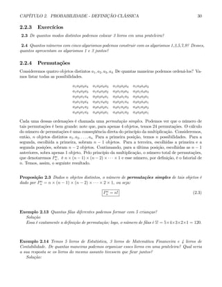 CAPÍTULO 2. PROBABILIDADE - DEFINIÇÃO CLÁSSICA 30
2.2.3 Exercícios
2.3 De quantos modos distintos podemos colocar 3 livros em uma prateleira?
2.4 Quantos números com cinco algarismos podemos construir com os algarismos 1,3,5,7,9? Desses,
quantos apresentam os algarismos 1 e 3 juntos?
2.2.4 Permutações
Consideremos quatro objetos distintos a1, a2, a3, a4. De quantas maneiras podemos ordená-los? Va-
mos listar todas as possibilidades.
a1a2a3a4 a1a2a4a3 a1a3a2a4 a1a3a4a2
a1a4a2a3 a1a4a3a2 a2a1a3a4 a2a1a4a3
a2a3a1a4 a2a3a4a1 a2a4a1a3 a2a4a3a1
a3a1a2a4 a3a1a4a2 a3a2a1a4 a3a2a4a1
a3a4a1a2 a3a4a2a1 a4a1a2a3 a4a1a3a2
a4a2a1a3 a4a2a3a1 a4a3a1a2 a4a3a2a1
Cada uma dessas ordenações é chamada uma permutação simples. Podemos ver que o número de
tais permutações é bem grande: note que, para apenas 4 objetos, temos 24 permutações. O cálculo
do número de permutações é uma conseqüência direta do princípio da multiplicação. Consideremos,
então, n objetos distintos a1, a2, . . . , an. Para a primeira posição, temos n possibilidades. Para a
segunda, escolhida a primeira, sobram n − 1 objetos. Para a terceira, escolhidas a primeira e a
segunda posições, sobram n − 2 objetos. Continuando, para a última posição, escolhidas as n − 1
anteriores, sobra apenas 1 objeto. Pelo princípio da multiplicação, o número total de permutações,
que denotaremos Pn
n , é n × (n − 1) × (n − 2) × · · · × 1 e esse número, por definição, é o fatorial de
n. Temos, assim, o seguinte resultado.
Proposição 2.3 Dados n objetos distintos, o número de permutações simples de tais objetos é
dado por Pn
n = n × (n − 1) × (n − 2) × · · · × 2 × 1, ou seja:
Pn
n = n! (2.3)
Exemplo 2.13 Quantas filas diferentes podemos formar com 5 crianças?
Solução
Essa é exatamente a definição de permutação; logo, o número de filas é 5! = 5×4×3×2×1 = 120.
Exemplo 2.14 Temos 5 livros de Estatística, 3 livros de Matemática Financeira e 4 livros de
Contabilidade. De quantas maneiras podemos organizar esses livros em uma prateleira? Qual seria
a sua resposta se os livros do mesmo assunto tivessem que ficar juntos?
Solução:
 