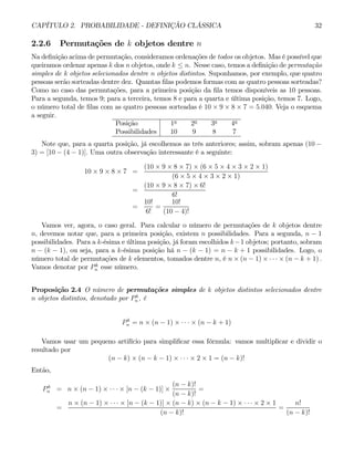 CAPÍTULO 2. PROBABILIDADE - DEFINIÇÃO CLÁSSICA 32
2.2.6 Permutações de k objetos dentre n
Na definição acima de permutação, consideramos ordenações de todos os objetos. Mas é possível que
queiramos ordenar apenas k dos n objetos, onde k ≤ n. Nesse caso, temos a definição de permutação
simples de k objetos selecionados dentre n objetos distintos. Suponhamos, por exemplo, que quatro
pessoas serão sorteadas dentre dez. Quantas filas podemos formas com as quatro pessoas sorteadas?
Como no caso das permutações, para a primeira posição da fila temos disponíveis as 10 pessoas.
Para a segunda, temos 9; para a terceira, temos 8 e para a quarta e última posição, temos 7. Logo,
o número total de filas com as quatro pessoas sorteadas é 10 × 9 × 8 × 7 = 5.040. Veja o esquema
a seguir.
Posição 1a
2a
3a
4a
Possibilidades 10 9 8 7
Note que, para a quarta posição, já escolhemos as três anteriores; assim, sobram apenas (10 −
3) = [10 − (4 − 1)]. Uma outra observação interessante é a seguinte:
10 × 9 × 8 × 7 =
(10 × 9 × 8 × 7) × (6 × 5 × 4 × 3 × 2 × 1)
(6 × 5 × 4 × 3 × 2 × 1)
=
(10 × 9 × 8 × 7) × 6!
6!
=
10!
6!
=
10!
(10 − 4)!
Vamos ver, agora, o caso geral. Para calcular o número de permutações de k objetos dentre
n, devemos notar que, para a primeira posição, existem n possibilidades. Para a segunda, n − 1
possibilidades. Para a k-ésima e última posição, já foram escolhidos k−1 objetos; portanto, sobram
n − (k − 1), ou seja, para a k-ésima posição há n − (k − 1) = n − k + 1 possibilidades. Logo, o
número total de permutações de k elementos, tomados dentre n, é n × (n − 1) × · · · × (n − k + 1) .
Vamos denotar por Pk
n esse número.
Proposição 2.4 O número de permutações simples de k objetos distintos selecionados dentre
n objetos distintos, denotado por Pk
n , é
Pk
n = n × (n − 1) × · · · × (n − k + 1)
Vamos usar um pequeno artifício para simplificar essa fórmula: vamos multiplicar e dividir o
resultado por
(n − k) × (n − k − 1) × · · · × 2 × 1 = (n − k)!
Então,
Pk
n = n × (n − 1) × · · · × [n − (k − 1)] ×
(n − k)!
(n − k)!
=
=
n × (n − 1) × · · · × [n − (k − 1)] × (n − k) × (n − k − 1) × · · · × 2 × 1
(n − k)!
=
n!
(n − k)!
 