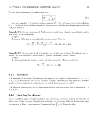CAPÍTULO 2. PROBABILIDADE - DEFINIÇÃO CLÁSSICA 33
De uma forma mais compacta, podemos escrever:
Pk
n =
n!
(n − k)!
(2.4)
Note que, quando n = k, temos o resultado anterior: Pn
n = n!
0!
= n!, uma vez que, pode definição,
0! = 1. Em alguns livros, ainda se encontra o termo arranjo utilizado para denotar permutações de
k objetos dentre n.
Exemplo 2.16 Em um campeonato de futebol, concorrem 20 times. Quantas possibilidades existem
para os três primeiros lugares?
Solução:
A resposta é P3
20, pois a ordem faz diferença nesse caso. Note que
P3
20 =
20!
17!
=
20 × 19 × 18 × 17!
17!
= 20 × 19 × 18 = 6840
Exemplo 2.17 De um grupo de 10 pessoas deve ser extraída uma comissão formada por um pre-
sidente, um vice-presidente e um secretário. Quantas comissões é possível formar?
Solução:
A ordem aqui importa, já que os cargos não são equivalentes. Assim, a solução é
P3
10 =
10!
7!
= 10 × 9 × 8 = 720
2.2.7 Exercícios
2.7 O segredo de um cofre é formado por uma seqüência de 3 dígitos escolhidos entre 0, 1, 2, 3, 4,
5, 6, 7, 8, 9. Suponha que uma pessoa saiba que o segredo é formado por três algarismos distintos.
Qual é o número máximo de tentativas que ela terá de fazer para abrir o cofre?
2.8 Quantos números pares de três algarismos distintos podemos formar com os algarismos 1, 3,
6, 7, 8, 9?
2.2.8 Combinações simples
Vamos considerar agora a situação análoga a uma permutação, mas onde a ordem não importa, ou
seja, a1a2a3 é igual a a3a1a2. Consideremos a situação em que temos 5 objetos distintos dos quais
vamos tomar 3. Como visto, o número de permutações é
5!
2!
= 60. Vamos listá-las.
 