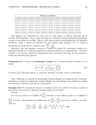 CAPÍTULO 2. PROBABILIDADE - DEFINIÇÃO CLÁSSICA 34
Objetos envolvidos
(1,2,3) (1,2,4) (1,2,5) (1,3,4) (1,3,5) (1,4,5) (2,3,4) (2,3,5) (2,4,5) (3,4,5)
a1 a2 a3 a1 a2 a4 a1 a2 a5 a1 a3 a4 a1 a3 a5 a1 a4 a5 a2 a3 a4 a2 a3 a5 a2 a4 a5 a3 a4 a5
a1 a3 a2 a1 a4 a2 a1 a5 a2 a1 a4 a3 a1 a5 a3 a1 a5 a4 a2 a4 a3 a2 a5 a3 a2 a5 a4 a3 a5 a4
a2 a1 a3 a2 a1 a4 a2 a1 a5 a3 a1 a4 a3 a1 a5 a4 a1 a5 a3 a2 a4 a3 a2 a5 a4 a2 a5 a4 a3 a5
a2 a3 a1 a2 a4 a1 a2 a5 a1 a3 a4 a1 a3 a5 a1 a4 a5 a1 a3 a4 a2 a3 a5 a2 a4 a5 a2 a4 a5 a3
a3 a1 a2 a4 a1 a2 a5 a1 a2 a4 a1 a3 a5 a1 a3 a5 a1 a4 a4 a2 a3 a5 a2 a3 a5 a2 a4 a5 a3 a4
a3 a2 a1 a4 a2 a1 a5 a2 a1 a4 a3 a1 a5 a3 a1 a5 a4 a1 a4 a3 a2 a5 a3 a2 a5 a4 a2 a5 a4 a3
Essa listagem está organizada de modo que, em cada coluna, os objetos envolvidos são os
mesmos. Note o seguinte: como a ordem não importa, os elementos de cada coluna são equivalentes,
ou seja, só precisamos de um deles. Mas em cada coluna temos as permutações dos três elementos
envolvidos. Logo, o número de elementos em cada coluna nesse exemplo é 3! = 6. Como só
precisamos de um de cada 3!, o número total é
60
3!
=
5!
2!3!
.
Ilustramos com esse exemplo o conceito e o cálculo do número de combinações simples de n
elementos tomados k a k. Dado um conjunto de n elementos distintos, a combinação dos n elementos
tomados k a k nos dá o número de subconjuntos com k elementos (note que, em um conjunto, a
ordem dos elementos não importa).
Proposição 2.5 O número de combinações simples de n elementos distintos tomados k a k é
igual a
Ck
n = Pk
n
k!
=
n!
(n − k)!k!
=
µ
n
k
¶
(2.5)
O número
¡n
k
¢
é chamado número ou coeficiente binomial, ou ainda, número combinatório.
Note a diferença: no conceito de permutação, estamos lidando com seqüências de k elementos,
enquanto no conceito de combinação, estamos lidando com subconjuntos. Nas seqüências, a ordem
dos elementos é relevante, mas não nos subconjuntos.
Exemplo 2.18 De um grupo de 8 homens e 5 mulheres devem ser escolhidos 3 homens e 3 mulheres
para formar uma comissão. Quantas comissões podem ser formadas?
Solução:
Os 3 homens podem ser escolhidos de
µ
8
3
¶
maneiras; as três mulheres podem ser escolhidas de
µ
5
3
¶
maneiras. Pelo princípio da multiplicação, há
µ
8
3
¶
×
µ
5
3
¶
maneiras de escolher a comissão.
Note que µ
8
3
¶
×
µ
5
3
¶
=
8!
5!3!
×
5!
3!2!
=
8 × 7 × 6
3 × 2
×
5 × 4
2
= 560
 